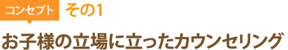 コンセプトその1：お子様の立場に立ったカウンセリング