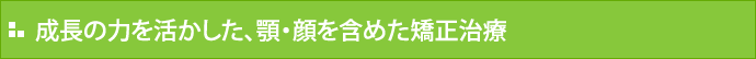 成長の力を活かした、顎・顔を含めた矯正治療