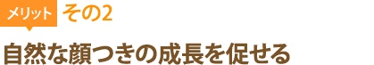 メリット2：自然な顔つきの成長を促せる